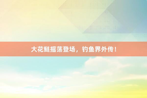 大花鲢摇荡登场，钓鱼界外传！