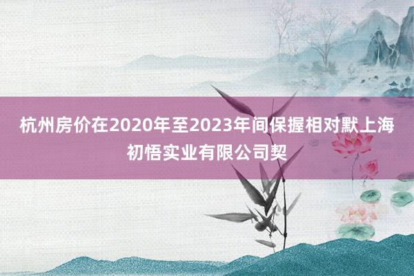 杭州房价在2020年至2023年间保握相对默上海初悟实业有限公司契